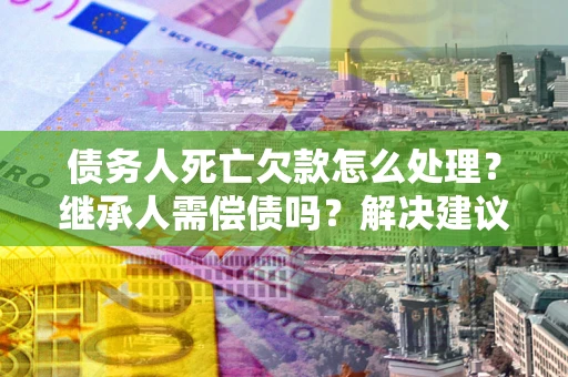 武汉债务人死亡欠款怎么处理?继承人需偿债吗?解决建议 武汉债务人死亡欠款怎么处理?继承人需偿债吗?解决建议